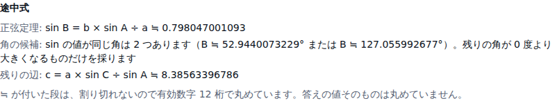 途中式の一覧。正弦定理: sin B = b × sin A ÷ a ≒ 0.798047001093、角の候補: sin の値が同じ角は2つあります(B ≒ 52.9440073229° または B ≒ 127.055992677°)、残りの辺: c = a × sin C ÷ sin A ≒ 8.38563396786 の3行と、≒が付いた段の断りが並んでいる